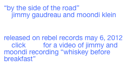 “by the side of the road”
    jimmy gaudreau and moondi klein

    ￼
released on rebel records may 6, 2012
    click here for a video of jimmy and moondi recording “whiskey before breakfast”